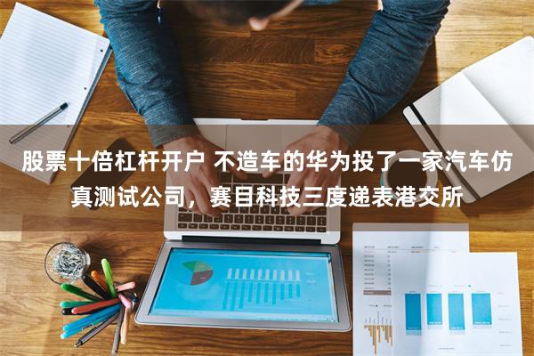 股票十倍杠杆开户 不造车的华为投了一家汽车仿真测试公司，赛目科技三度递表港交所