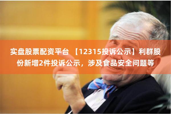 实盘股票配资平台 【12315投诉公示】利群股份新增2件投诉公示，涉及食品安全问题等