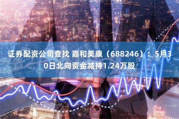 证券配资公司查找 嘉和美康（688246）：5月30日北向资金减持1.24万股