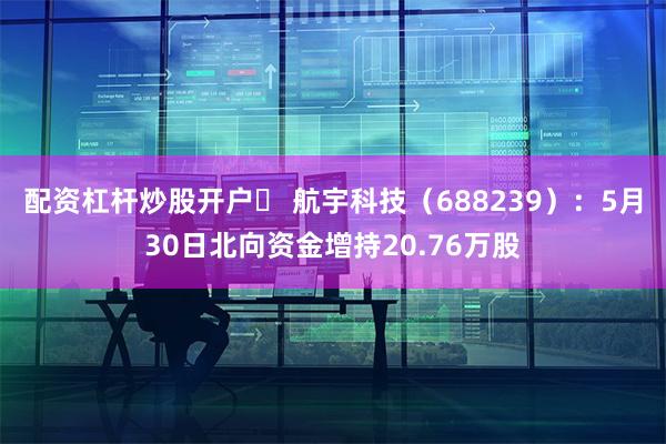 配资杠杆炒股开户	 航宇科技（688239）：5月30日北向资金增持20.76万股