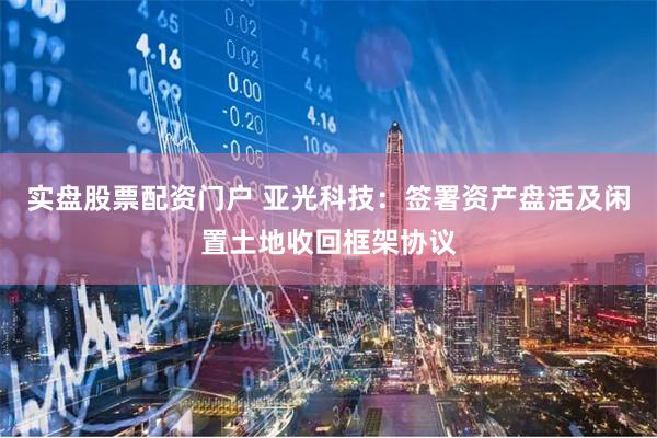 实盘股票配资门户 亚光科技：签署资产盘活及闲置土地收回框架协议