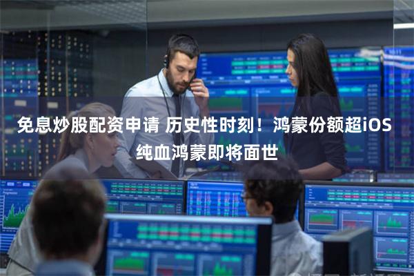 免息炒股配资申请 历史性时刻！鸿蒙份额超iOS 纯血鸿蒙即将面世