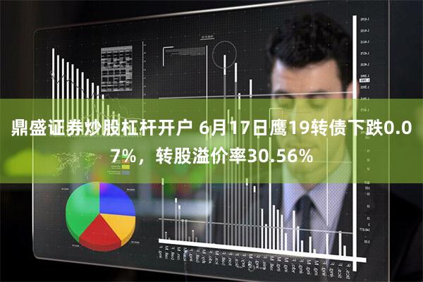 鼎盛证券炒股杠杆开户 6月17日鹰19转债下跌0.07%，转股溢价率30.56%