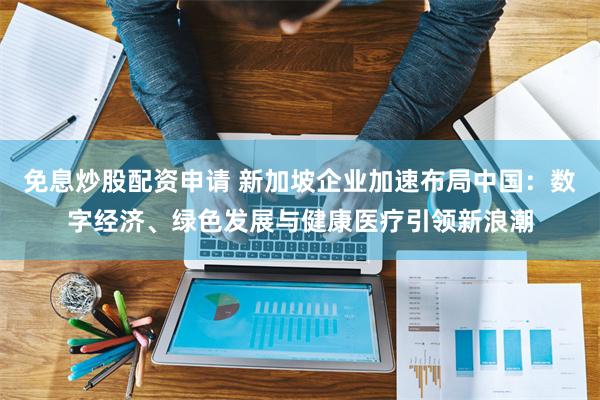 免息炒股配资申请 新加坡企业加速布局中国：数字经济、绿色发展与健康医疗引领新浪潮