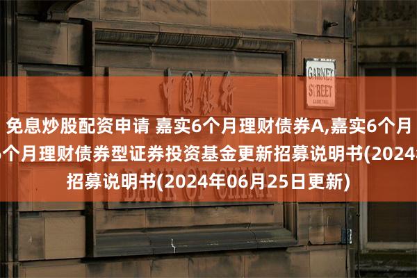 免息炒股配资申请 嘉实6个月理财债券A,嘉实6个月理财债券E: 嘉实6个月理财债券型证券投资基金更新招募说明书(2024年06月25日更新)