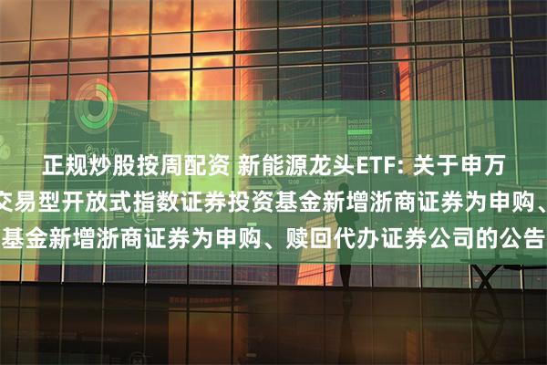 正规炒股按周配资 新能源龙头ETF: 关于申万菱信中证内地新能源主题交易型开放式指数证券投资基金新增浙商证券为申购、赎回代办证券公司的公告