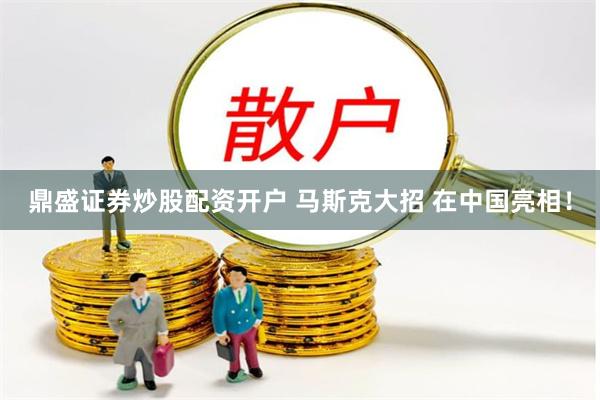 鼎盛证券炒股配资开户 马斯克大招 在中国亮相！