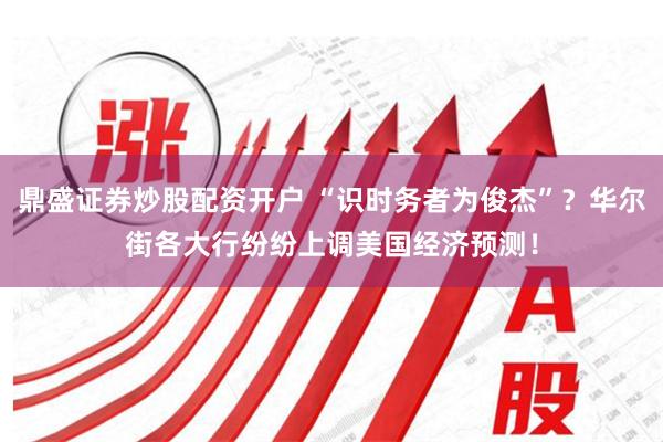 鼎盛证券炒股配资开户 “识时务者为俊杰”？华尔街各大行纷纷上调美国经济预测！