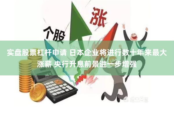 实盘股票杠杆申请 日本企业将进行数十年来最大涨薪 央行升息前景进一步增强
