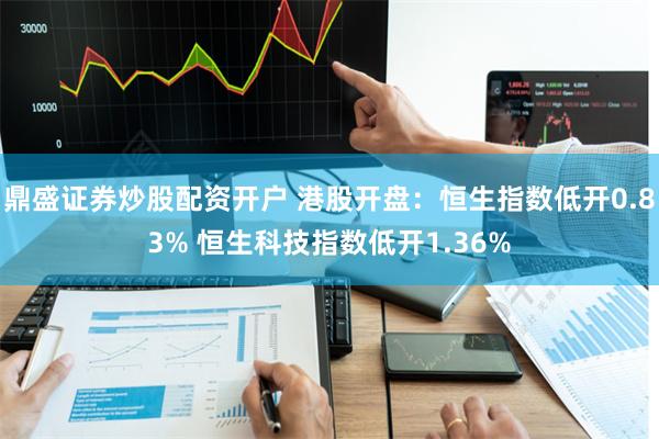 鼎盛证券炒股配资开户 港股开盘：恒生指数低开0.83% 恒生科技指数低开1.36%