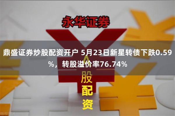 鼎盛证券炒股配资开户 5月23日新星转债下跌0.59%，转股溢价率76.74%