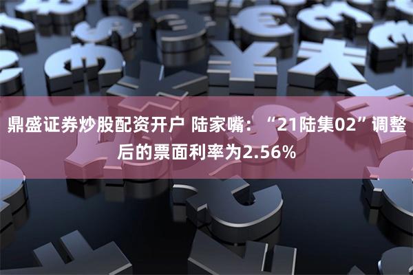 鼎盛证券炒股配资开户 陆家嘴：“21陆集02”调整后的票面利率为2.56%
