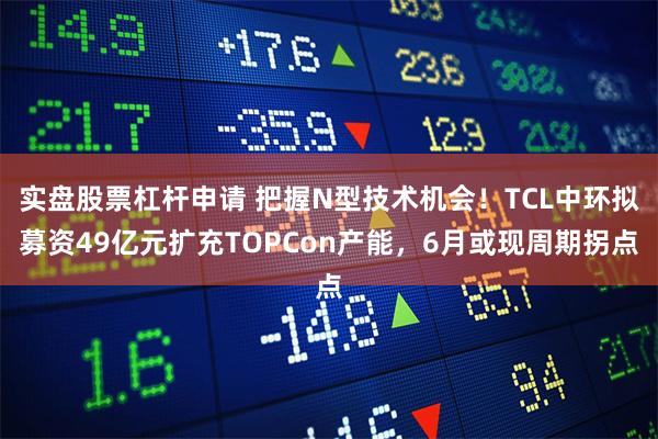 实盘股票杠杆申请 把握N型技术机会！TCL中环拟募资49亿元扩充TOPCon产能，6月或现周期拐点