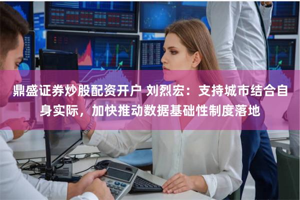 鼎盛证券炒股配资开户 刘烈宏：支持城市结合自身实际，加快推动数据基础性制度落地
