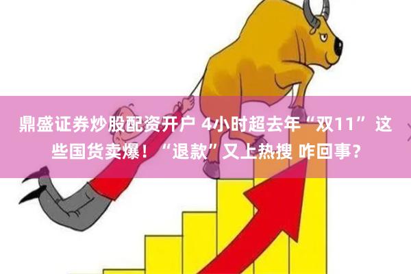 鼎盛证券炒股配资开户 4小时超去年“双11” 这些国货卖爆！“退款”又上热搜 咋回事？