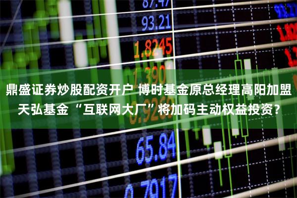 鼎盛证券炒股配资开户 博时基金原总经理高阳加盟天弘基金 “互联网大厂”将加码主动权益投资？