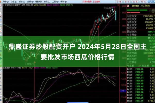 鼎盛证券炒股配资开户 2024年5月28日全国主要批发市场西瓜价格行情