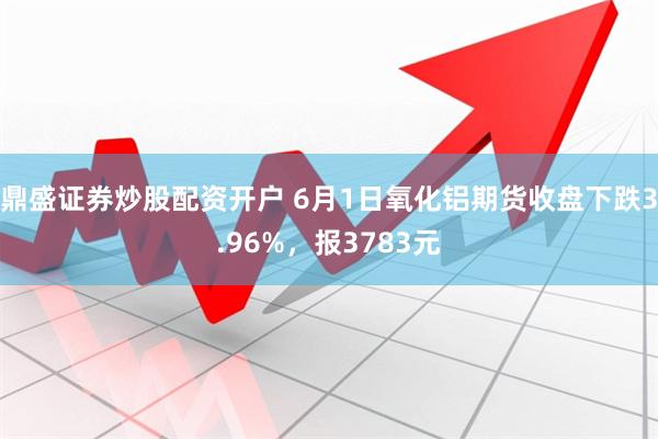 鼎盛证券炒股配资开户 6月1日氧化铝期货收盘下跌3.96%，报3783元