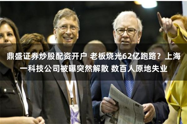 鼎盛证券炒股配资开户 老板烧光62亿跑路？上海一科技公司被曝突然解散 数百人原地失业