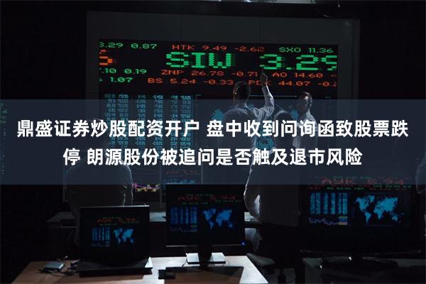 鼎盛证券炒股配资开户 盘中收到问询函致股票跌停 朗源股份被追问是否触及退市风险