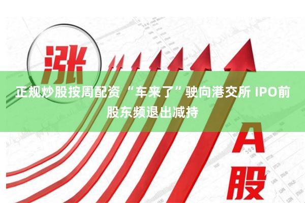 正规炒股按周配资 “车来了”驶向港交所 IPO前股东频退出减持