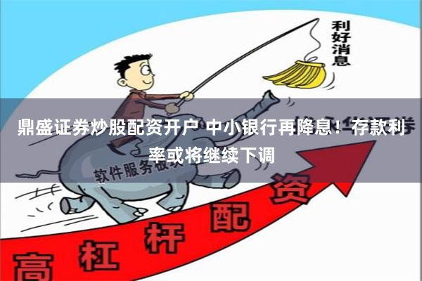 鼎盛证券炒股配资开户 中小银行再降息！存款利率或将继续下调