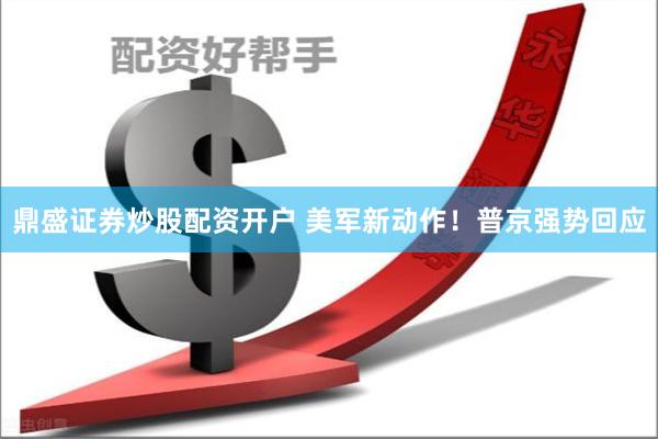 鼎盛证券炒股配资开户 美军新动作！普京强势回应