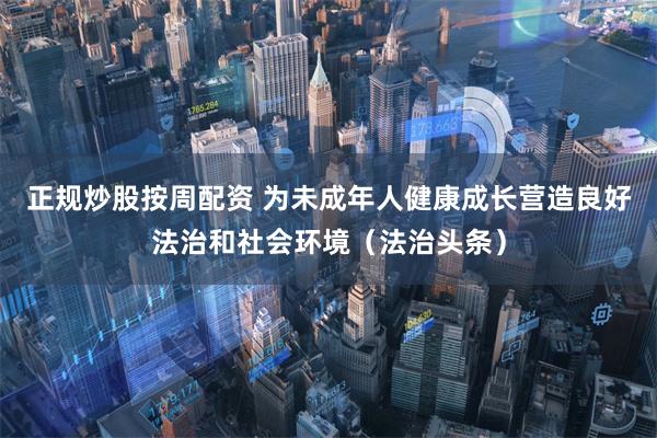 正规炒股按周配资 为未成年人健康成长营造良好法治和社会环境（法治头条）
