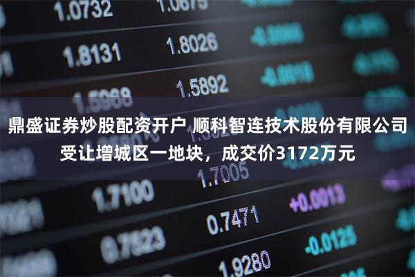 鼎盛证券炒股配资开户 顺科智连技术股份有限公司受让增城区一地块，成交价3172万元