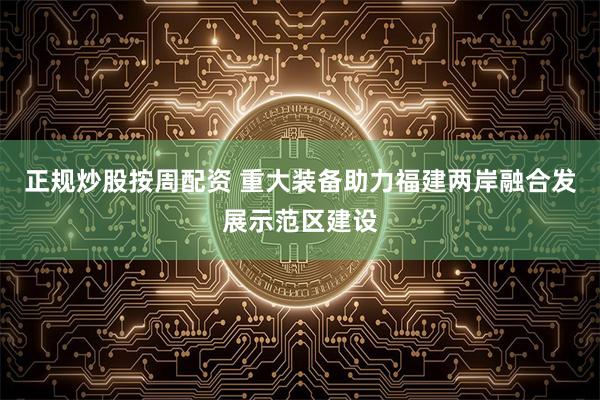 正规炒股按周配资 重大装备助力福建两岸融合发展示范区建设