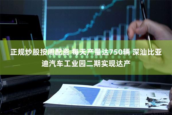 正规炒股按周配资 每天产量达750辆 深汕比亚迪汽车工业园二期实现达产