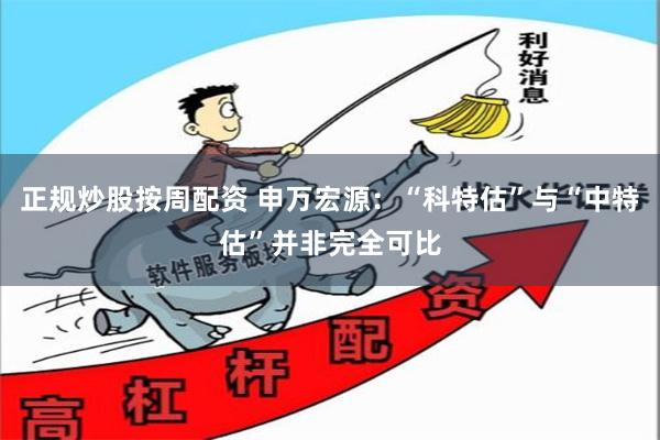 正规炒股按周配资 申万宏源：“科特估”与“中特估”并非完全可比