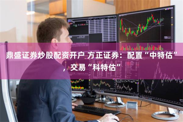 鼎盛证券炒股配资开户 方正证券：配置“中特估”，交易“科特估”
