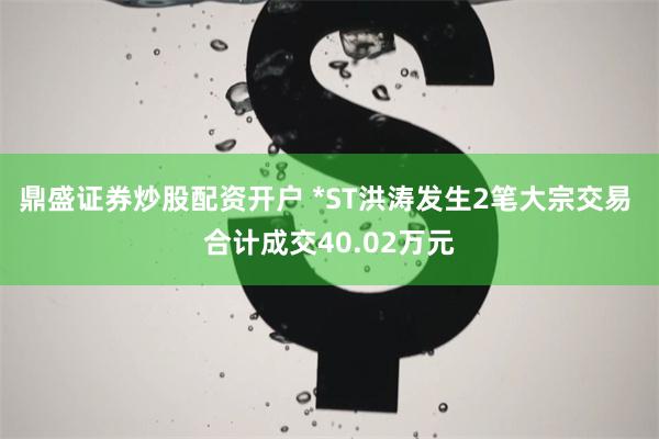 鼎盛证券炒股配资开户 *ST洪涛发生2笔大宗交易 合计成交40.02万元