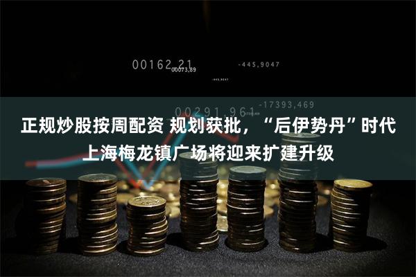 正规炒股按周配资 规划获批，“后伊势丹”时代上海梅龙镇广场将迎来扩建升级