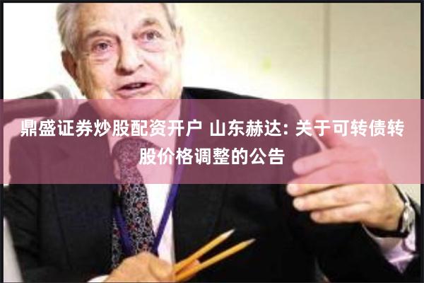 鼎盛证券炒股配资开户 山东赫达: 关于可转债转股价格调整的公告