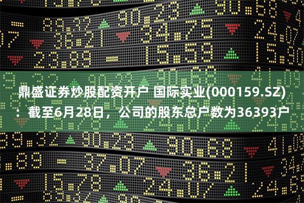 鼎盛证券炒股配资开户 国际实业(000159.SZ)：截至6月28日，公司的股东总户数为36393户