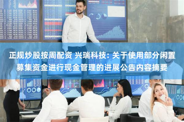 正规炒股按周配资 兴瑞科技: 关于使用部分闲置募集资金进行现金管理的进展公告内容摘要