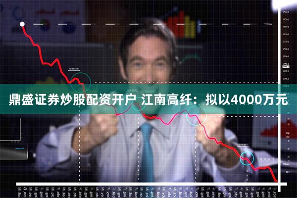 鼎盛证券炒股配资开户 江南高纤：拟以4000万元