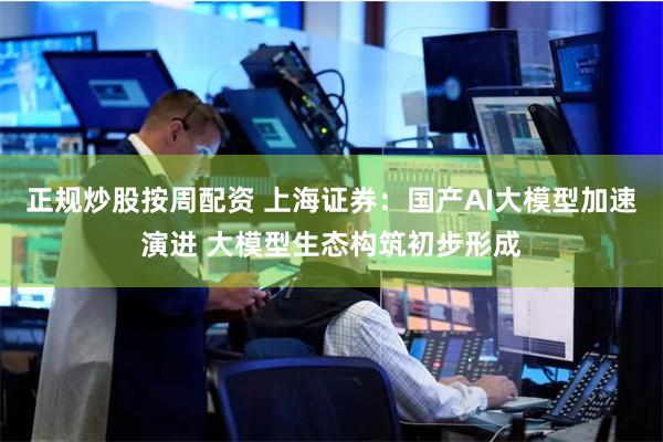 正规炒股按周配资 上海证券：国产AI大模型加速演进 大模型生态构筑初步形成