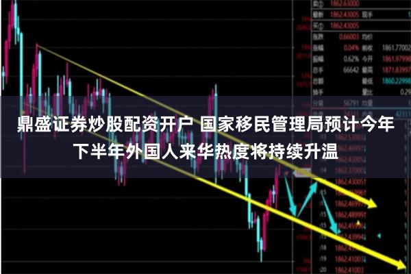 鼎盛证券炒股配资开户 国家移民管理局预计今年下半年外国人来华热度将持续升温
