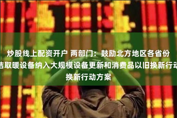 炒股线上配资开户 两部门：鼓励北方地区各省份将清洁取暖设备纳入大规模设备更新和消费品以旧换新行动方案