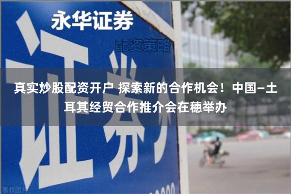 真实炒股配资开户 探索新的合作机会！中国—土耳其经贸合作推介会在穗举办