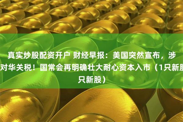 真实炒股配资开户 财经早报：美国突然宣布，涉及对华关税！国常会再明确壮大耐心资本入市（1只新股）