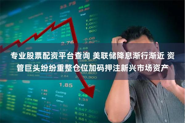 专业股票配资平台查询 美联储降息渐行渐近 资管巨头纷纷重整仓位加码押注新兴市场资产