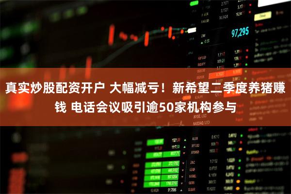 真实炒股配资开户 大幅减亏！新希望二季度养猪赚钱 电话会议吸引逾50家机构参与