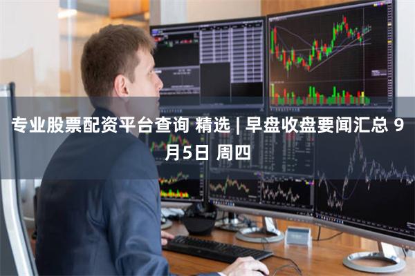 专业股票配资平台查询 精选 | 早盘收盘要闻汇总 9月5日 周四