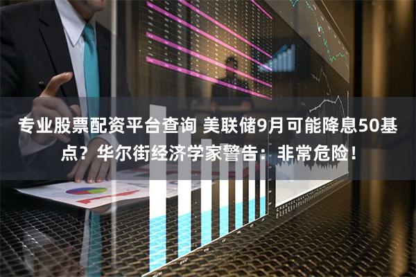 专业股票配资平台查询 美联储9月可能降息50基点？华尔街经济学家警告：非常危险！