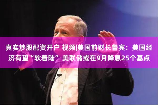 真实炒股配资开户 视频|美国前财长鲁宾：美国经济有望“软着陆” 美联储或在9月降息25个基点