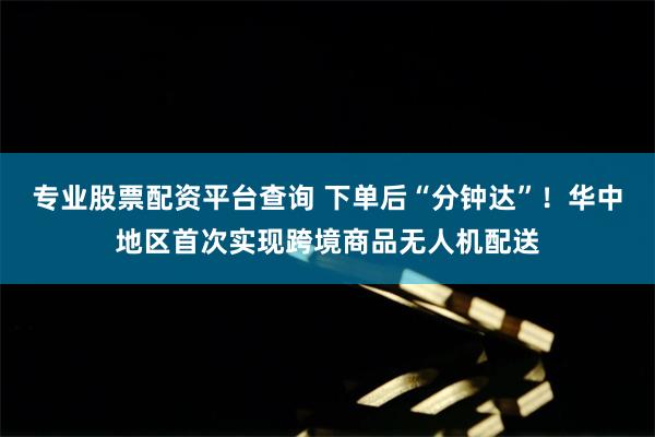 专业股票配资平台查询 下单后“分钟达”！华中地区首次实现跨境商品无人机配送